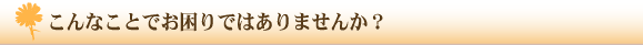 こんなことでお困りではありませんか？